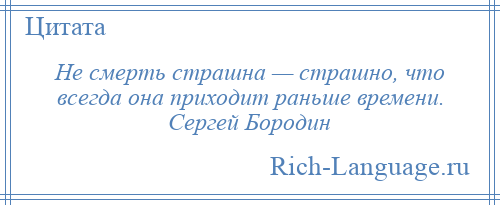 
    Не смерть страшна — страшно, что всегда она приходит раньше времени. Сергей Бородин