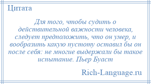 
    Для того, чтобы судить о действительной важности человека, следует предположить, что он умер, и вообразить какую пустоту оставил бы он после себя: не многие выдержали бы такое испытание. Пьер Буаст