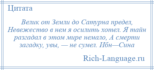 
    Велик от Земли до Сатурна предел, Невежество в нем я осилить хотел. Я тайн разгадал в этом мире немало, А смерти загадку, увы, — не сумел. Ибн—Сина