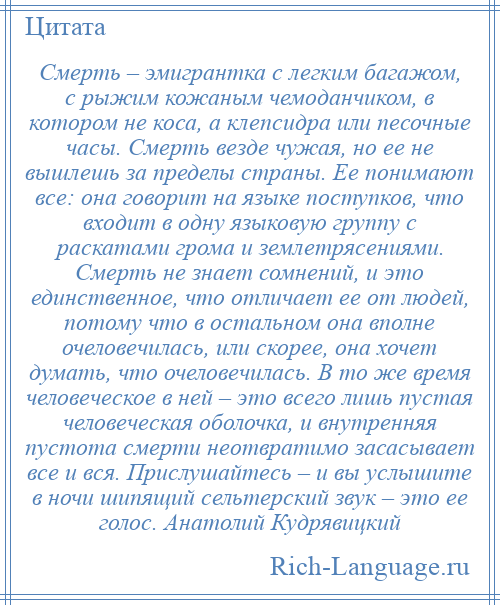 
    Смерть – эмигрантка с легким багажом, с рыжим кожаным чемоданчиком, в котором не коса, а клепсидра или песочные часы. Смерть везде чужая, но ее не вышлешь за пределы страны. Ее понимают все: она говорит на языке поступков, что входит в одну языковую группу с раскатами грома и землетрясениями. Смерть не знает сомнений, и это единственное, что отличает ее от людей, потому что в остальном она вполне очеловечилась, или скорее, она хочет думать, что очеловечилась. В то же время человеческое в ней – это всего лишь пустая человеческая оболочка, и внутренняя пустота смерти неотвратимо засасывает все и вся. Прислушайтесь – и вы услышите в ночи шипящий сельтерский звук – это ее голос. Анатолий Кудрявицкий