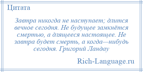 
    Завтра никогда не наступает; длится вечное сегодня. Не будущее замкнётся смертью, а длящееся настоящее. Не завтра будет смерть, а когда—нибудь сегодня. Григорий Ландау