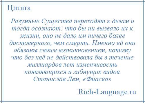 
    Разумные Существа переходят к делам и тогда осознают: что бы ни вызвало их к жизни, оно не дало им ничего более достоверного, чем смерть. Именно ей они обязаны своим возникновением, потому что без неё не действовала бы в течение миллиардов лет изменчивость появляющихся и гибнущих видов. Станислав Лем, «Фиаско»