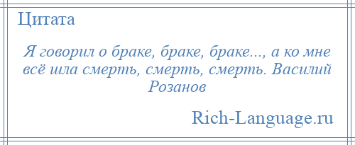 
    Я говорил о браке, браке, браке..., а ко мне всё шла смерть, смерть, смерть. Василий Розанов