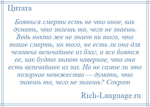 
    Бояться смерти есть не что иное, как думать, что знаешь то, чего не знаешь. Ведь никто же не знает ни того, что такое смерть, ни того, не есть ли она для человека величайшее из благ, а все боятся ее, как будто знают наверное, что она есть величайшее из зол. Но не самое ли это позорное невежество — думать, что знаешь то, чего не знаешь? Сократ