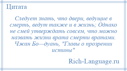 
    Следует знать, что двери, ведущие в смерть, ведут также и в жизнь; Однако не смей утверждать совсем, что можно назвать жизни врата смерти вратами. Чжан Бо—дуань, Главы о прозрении истины 