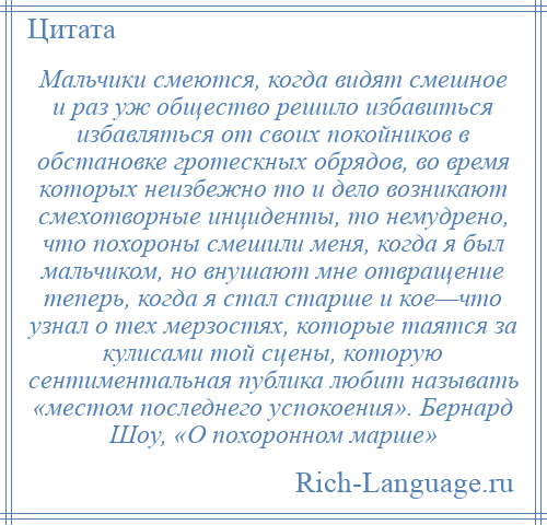 
    Мальчики смеются, когда видят смешное и раз уж общество решило избавиться избавляться от своих покойников в обстановке гротескных обрядов, во время которых неизбежно то и дело возникают смехотворные инциденты, то немудрено, что похороны смешили меня, когда я был мальчиком, но внушают мне отвращение теперь, когда я стал старше и кое—что узнал о тех мерзостях, которые таятся за кулисами той сцены, которую сентиментальная публика любит называть «местом последнего успокоения». Бернард Шоу, «О похоронном марше»