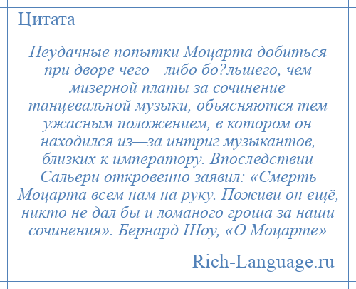 
    Неудачные попытки Моцарта добиться при дворе чего—либо бо?льшего, чем мизерной платы за сочинение танцевальной музыки, объясняются тем ужасным положением, в котором он находился из—за интриг музыкантов, близких к императору. Впоследствии Сальери откровенно заявил: «Смерть Моцарта всем нам на руку. Поживи он ещё, никто не дал бы и ломаного гроша за наши сочинения». Бернард Шоу, «О Моцарте»