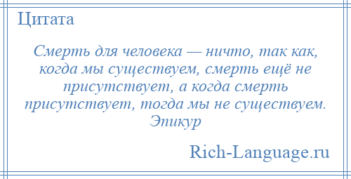 
    Смерть для человека — ничто, так как, когда мы существуем, смерть ещё не присутствует, а когда смерть присутствует, тогда мы не существуем. Эпикур