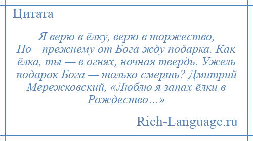 
    Я верю в ёлку, верю в торжество, По—прежнему от Бога жду подарка. Как ёлка, ты — в огнях, ночная твердь. Ужель подарок Бога — только смерть? Дмитрий Мережковский, «Люблю я запах ёлки в Рождество…»