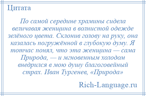
    По самой середине храмины сидела величавая женщина в волнистой одежде зелёного цвета. Склонив голову на руку, она казалась погружённой в глубокую думу. Я тотчас понял, что эта женщина — сама Природа, — и мгновенным холодом внедрился в мою душу благоговейный страх. Иван Тургенев, «Природа»