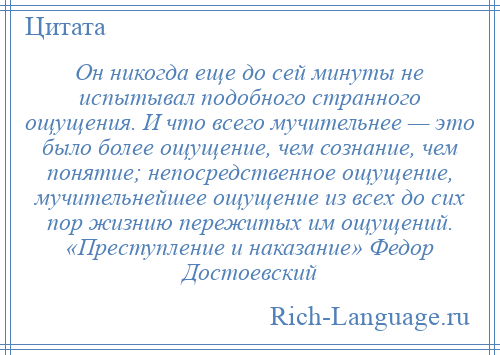 
    Он никогда еще до сей минуты не испытывал подобного странного ощущения. И что всего мучительнее — это было более ощущение, чем сознание, чем понятие; непосредственное ощущение, мучительнейшее ощущение из всех до сих пор жизнию пережитых им ощущений. «Преступление и наказание» Федор Достоевский