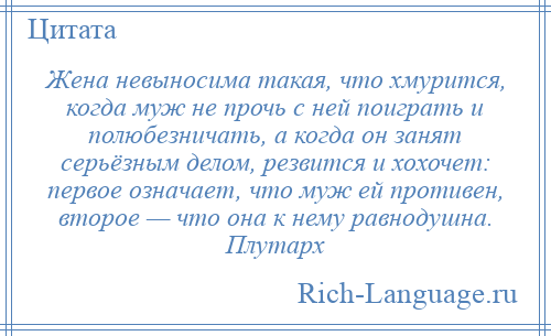 
    Жена невыносима такая, что хмурится, когда муж не прочь с ней поиграть и полюбезничать, а когда он занят серьёзным делом, резвится и хохочет: первое означает, что муж ей противен, второе — что она к нему равнодушна. Плутарх