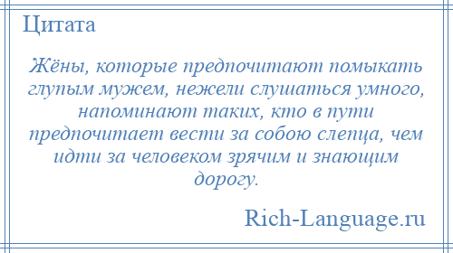 
    Жёны, которые предпочитают помыкать глупым мужем, нежели слушаться умного, напоминают таких, кто в пути предпочитает вести за собою слепца, чем идти за человеком зрячим и знающим дорогу.