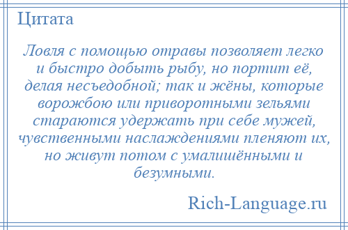 
    Ловля с помощью отравы позволяет легко и быстро добыть рыбу, но портит её, делая несъедобной; так и жёны, которые ворожбою или приворотными зельями стараются удержать при себе мужей, чувственными наслаждениями пленяют их, но живут потом с умалишёнными и безумными.