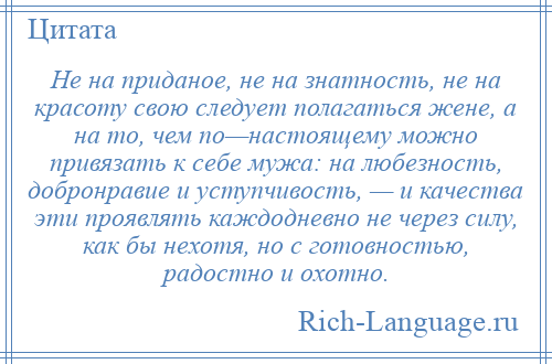 
    Не на приданое, не на знатность, не на красоту свою следует полагаться жене, а на то, чем по—настоящему можно привязать к себе мужа: на любезность, добронравие и уступчивость, — и качества эти проявлять каждодневно не через силу, как бы нехотя, но с готовностью, радостно и охотно.