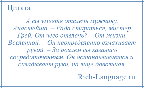 
    А вы умеете отвлечь мужчину, Анастейша. – Рада стараться, мистер Грей. От чего отвлечь? – От жизни. Вселенной. – Он неопределенно взмахивает рукой. – За роялем вы казались сосредоточенным. Он останавливается и складывает руки, на лице довольная.