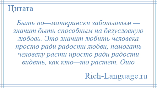
    Быть по—матерински заботливым — значит быть способным на безусловную любовь. Это значит любить человека просто ради радости любви, помогать человеку расти просто ради радости видеть, как кто—то растет. Ошо