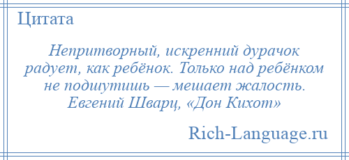 
    Непритворный, искренний дурачок радует, как ребёнок. Только над ребёнком не подшутишь — мешает жалость. Евгений Шварц, «Дон Кихот»