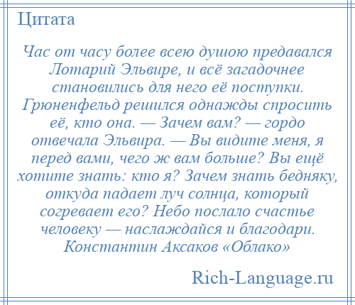 
    Час от часу более всею душою предавался Лотарий Эльвире, и всё загадочнее становились для него её поступки. Грюненфельд решился однажды спросить её, кто она. — Зачем вам? — гордо отвечала Эльвира. — Вы видите меня, я перед вами, чего ж вам больше? Вы ещё хотите знать: кто я? Зачем знать бедняку, откуда падает луч солнца, который согревает его? Небо послало счастье человеку — наслаждайся и благодари. Константин Аксаков «Облако»