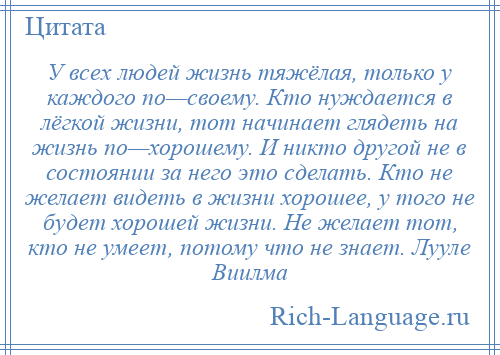 
    У всех людей жизнь тяжёлая, только у каждого по—своему. Кто нуждается в лёгкой жизни, тот начинает глядеть на жизнь по—хорошему. И никто другой не в состоянии за него это сделать. Кто не желает видеть в жизни хорошее, у того не будет хорошей жизни. Не желает тот, кто не умеет, потому что не знает. Лууле Виилма