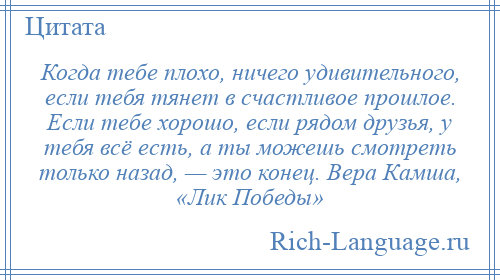 
    Когда тебе плохо, ничего удивительного, если тебя тянет в счастливое прошлое. Если тебе хорошо, если рядом друзья, у тебя всё есть, а ты можешь смотреть только назад, — это конец. Вера Камша, «Лик Победы»