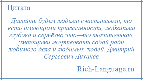 
    Давайте будем людьми счастливыми, то есть имеющими привязанности, любящими глубоко и серьёзно что—то значительное, умеющими жертвовать собой ради любимого дела и любимых людей. Дмитрий Сергеевич Лихачёв