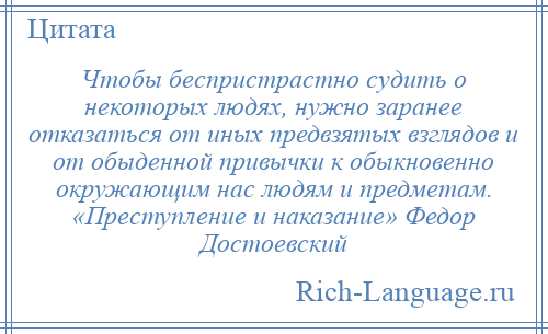 
    Чтобы беспристрастно судить о некоторых людях, нужно заранее отказаться от иных предвзятых взглядов и от обыденной привычки к обыкновенно окружающим нас людям и предметам. «Преступление и наказание» Федор Достоевский