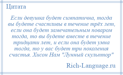 
    Если девушка будет симпатична, тогда вы будете счастливы в течение трёх лет, если она будет замечательным поваром тогда, то вы будете вместе в течение тридцати лет, и если она будет умна тогда, то у вас будет три поколения счастья. Хисон Нам Лунный скульптор 