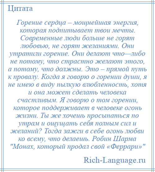 
    Горение сердца – мощнейшая энергия, которая подпитывает твои мечты. Современные люди больше не горят любовью, не горят желаниями. Они утратили горение. Они делают что—либо не потому, что страстно желают этого, а потому, что должны. Это – прямой путь к провалу. Когда я говорю о горении души, я не имею в виду пылкую влюбленность, хотя и она может сделать человека счастливым. Я говорю о том горении, которое поддерживает в человеке огонь жизни. Ты же хочешь просыпаться по утрам и ощущать себя полным сил и желаний? Тогда зажги в себе огонь любви ко всему, что делаешь. Робин Шарма Монах, который продал свой «Феррари» 