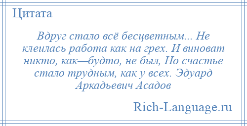 
    Вдруг стало всё бесцветным... Не клеилась работа как на грех. И виноват никто, как—будто, не был, Но счастье стало трудным, как у всех. Эдуард Аркадьевич Асадов