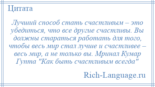 
    Лучший способ стать счастливым – это убедиться, что все другие счастливы. Вы должны стараться работать для того, чтобы весь мир стал лучше и счастливее – весь мир, а не только вы. Мринал Кумар Гупта Как быть счастливым всегда 