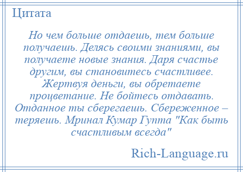 
    Но чем больше отдаешь, тем больше получаешь. Делясь своими знаниями, вы получаете новые знания. Даря счастье другим, вы становитесь счастливее. Жертвуя деньги, вы обретаете процветание. Не бойтесь отдавать. Отданное ты сберегаешь. Сбереженное – теряешь. Мринал Кумар Гупта Как быть счастливым всегда 