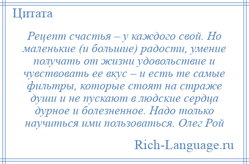 
    Рецепт счастья – у каждого свой. Но маленькие (и большие) радости, умение получать от жизни удовольствие и чувствовать ее вкус – и есть те самые фильтры, которые стоят на страже души и не пускают в людские сердца дурное и болезненное. Надо только научиться ими пользоваться. Олег Рой