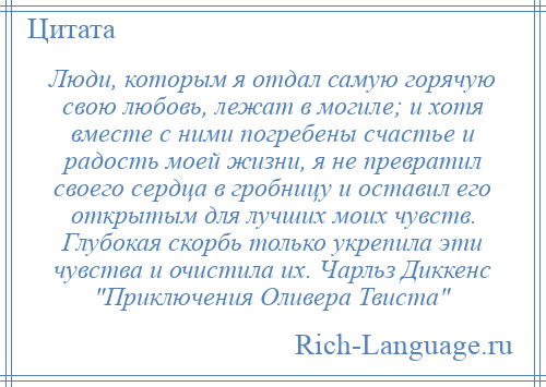 
    Люди, которым я отдал самую горячую свою любовь, лежат в могиле; и хотя вместе с ними погребены счастье и радость моей жизни, я не превратил своего сердца в гробницу и оставил его открытым для лучших моих чувств. Глубокая скорбь только укрепила эти чувства и очистила их. Чарльз Диккенс Приключения Оливера Твиста 