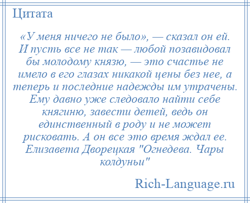 
    «У меня ничего не было», — сказал он ей. И пусть все не так — любой позавидовал бы молодому князю, — это счастье не имело в его глазах никакой цены без нее, а теперь и последние надежды им утрачены. Ему давно уже следовало найти себе княгиню, завести детей, ведь он единственный в роду и не может рисковать. А он все это время ждал ее. Елизавета Дворецкая Огнедева. Чары колдуньи 