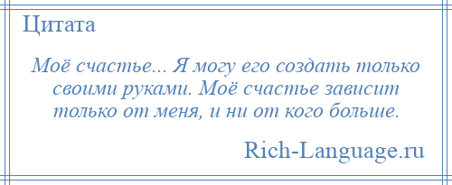 
    Моё счастье... Я могу его создать только своими руками. Моё счастье зависит только от меня, и ни от кого больше.