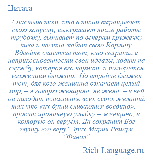 
    Счастлив тот, кто в тиши выращивает свою капусту, выкуривает после работы трубочку, выпивает по вечерам кружечку пива и честно любит свою Карлину. Вдвойне счастлив тот, кто сохранил в неприкосновенности свои идеалы, ходит на службу, которая его кормит, и пользуется уважением ближних. Но втройне блажен тот, для кого женщина означает целый мир, – я говорю женщина, не жена, – в ней он находит исполнение всех своих желаний, так что «их души сливаются воедино», – прости ироничную улыбку – женщина, в которую он верует. Да сохранит Бог глупцу его веру! Эрих Мария Ремарк Финал 