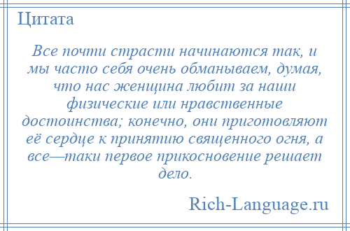 
    Все почти страсти начинаются так, и мы часто себя очень обманываем, думая, что нас женщина любит за наши физические или нравственные достоинства; конечно, они приготовляют её сердце к принятию священного огня, а все—таки первое прикосновение решает дело.