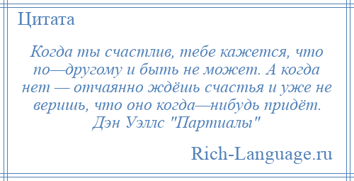 
    Когда ты счастлив, тебе кажется, что по—другому и быть не может. А когда нет — отчаянно ждёшь счастья и уже не веришь, что оно когда—нибудь придёт. Дэн Уэллс Партиалы 