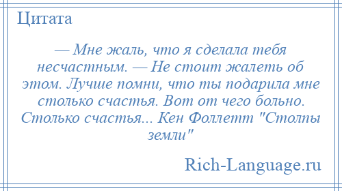 
    — Мне жаль, что я сделала тебя несчастным. — Не стоит жалеть об этом. Лучше помни, что ты подарила мне столько счастья. Вот от чего больно. Столько счастья... Кен Фоллетт Столпы земли 