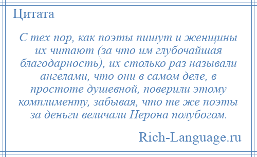 
    С тех пор, как поэты пишут и женщины их читают (за что им глубочайшая благодарность), их столько раз называли ангелами, что они в самом деле, в простоте душевной, поверили этому комплименту, забывая, что те же поэты за деньги величали Нерона полубогом.