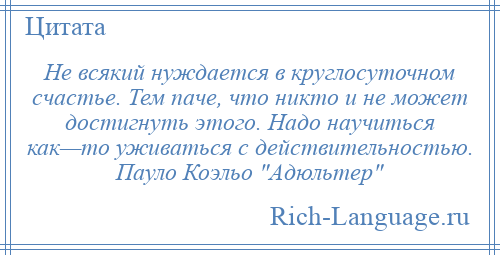 
    Не всякий нуждается в круглосуточном счастье. Тем паче, что никто и не может достигнуть этого. Надо научиться как—то уживаться с действительностью. Пауло Коэльо Адюльтер 