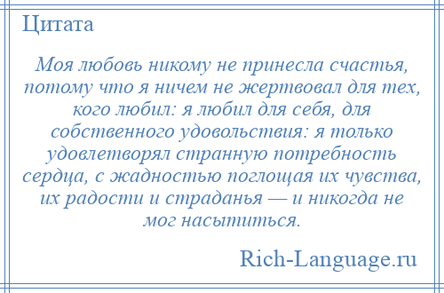 
    Моя любовь никому не принесла счастья, потому что я ничем не жертвовал для тех, кого любил: я любил для себя, для собственного удовольствия: я только удовлетворял странную потребность сердца, с жадностью поглощая их чувства, их радости и страданья — и никогда не мог насытиться.