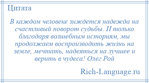 
    В каждом человеке зиждется надежда на счастливый поворот судьбы. И только благодаря волшебным историям, мы продолжаем воспроизводить жизнь на земле, мечтать, надеяться на лучшее и верить в чудеса! Олег Рой