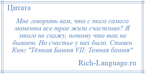 
    Мне говорить вам, что с того самого момента все трое жили счастливо? Я этого не скажу, потому что так не бывает. Но счастье у них было. Стивен Кинг Тёмная Башня VII: Темная башня 