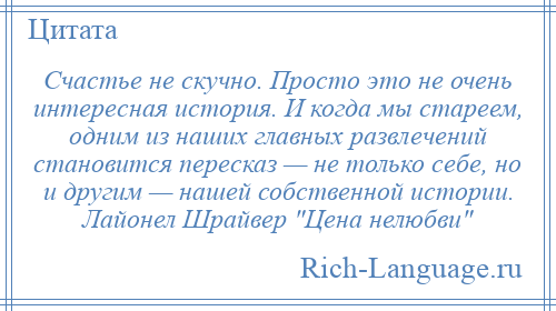 
    Счастье не скучно. Просто это не очень интересная история. И когда мы стареем, одним из наших главных развлечений становится пересказ — не только себе, но и другим — нашей собственной истории. Лайонел Шрайвер Цена нелюбви 