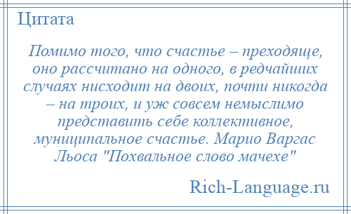 
    Помимо того, что счастье – преходяще, оно рассчитано на одного, в редчайших случаях нисходит на двоих, почти никогда – на троих, и уж совсем немыслимо представить себе коллективное, муниципальное счастье. Марио Варгас Льоса Похвальное слово мачехе 