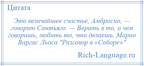 
    Это величайшее счастье, Амбросио, — говорит Сантьяго. — Верить в то, о чем говоришь, любить то, что делаешь. Марио Варгас Льоса Разговор в «Соборе» 