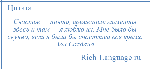 
    Счастье — ничто, временные моменты здесь и там — я люблю их. Мне было бы скучно, если я была бы счастлива всё время. Зои Салдана