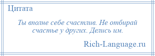 
    Ты вполне себе счастлив. Не отбирай счастье у других. Делись им.